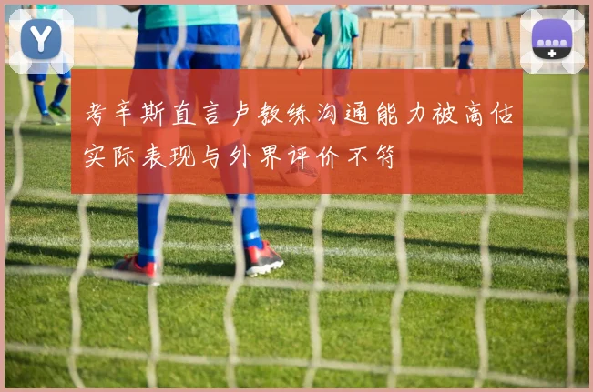 考辛斯直言卢教练沟通能力被高估实际表现与外界评价不符