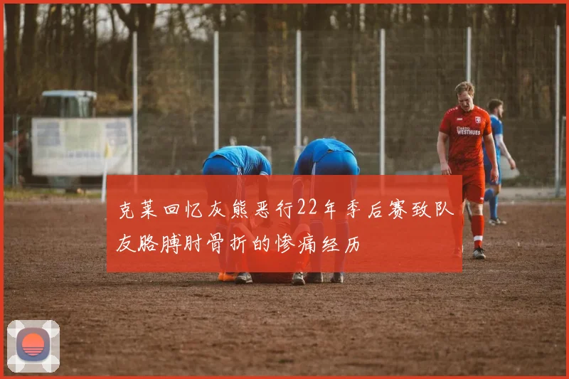 克莱回忆灰熊恶行22年季后赛致队友胳膊肘骨折的惨痛经历