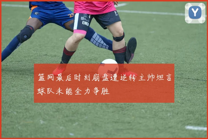 篮网最后时刻崩盘遭逆转主帅坦言球队未能全力争胜