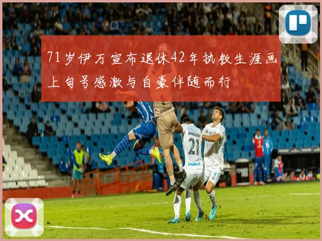 71岁伊万宣布退休42年执教生涯画上句号感激与自豪伴随而行