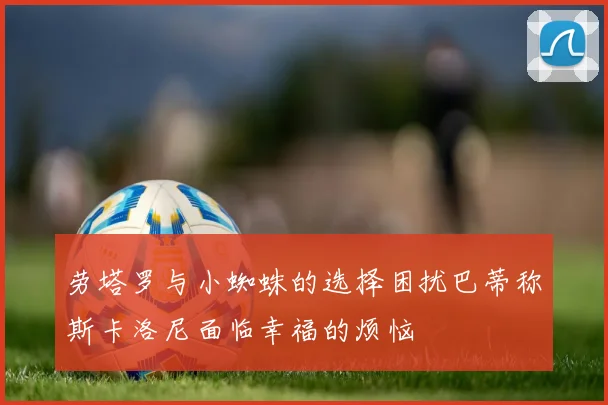劳塔罗与小蜘蛛的选择困扰巴蒂称斯卡洛尼面临幸福的烦恼