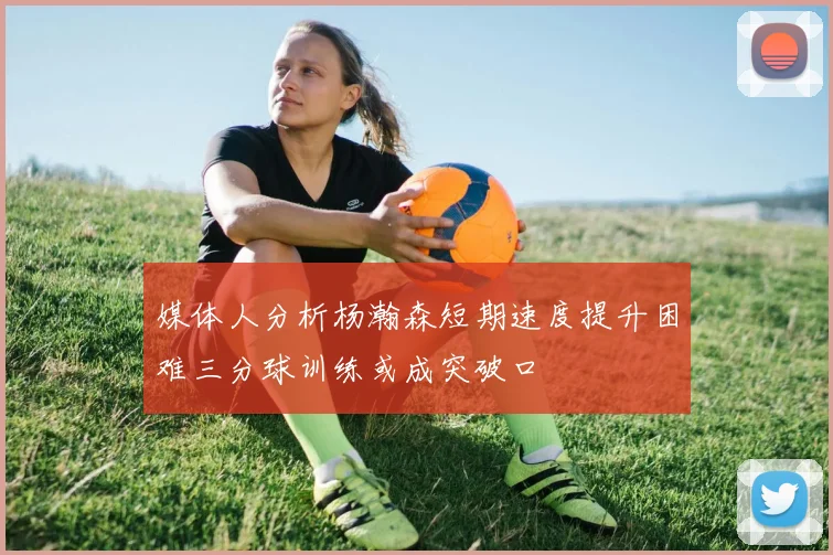 媒体人分析杨瀚森短期速度提升困难三分球训练或成突破口