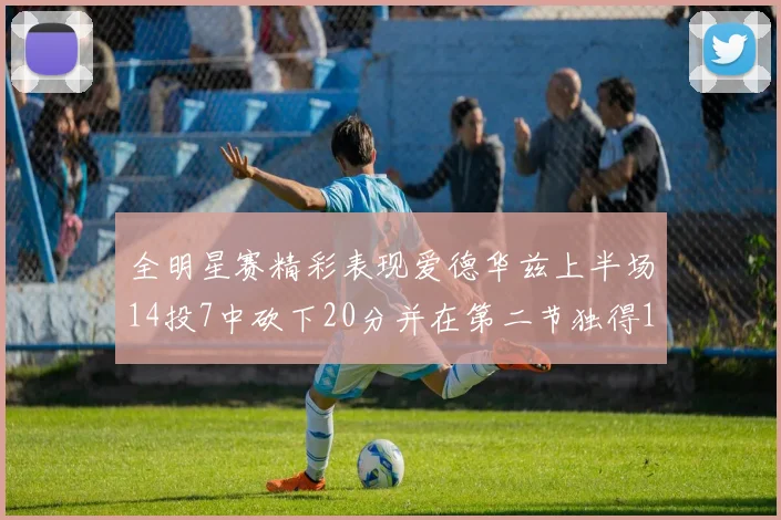全明星赛精彩表现爱德华兹上半场14投7中砍下20分并在第二节独得17分