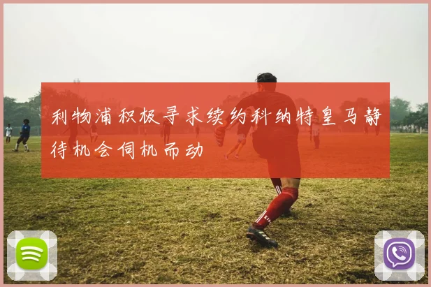 利物浦积极寻求续约科纳特皇马静待机会伺机而动