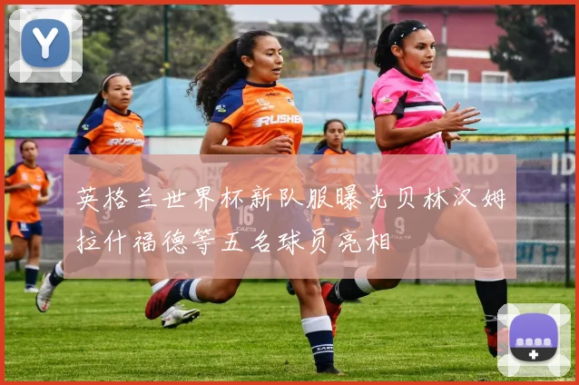 英格兰世界杯新队服曝光贝林汉姆拉什福德等五名球员亮相