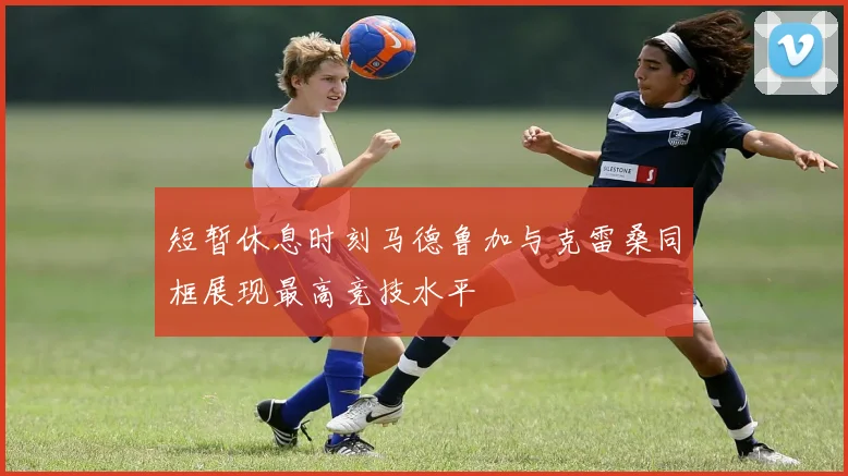 短暂休息时刻马德鲁加与克雷桑同框展现最高竞技水平