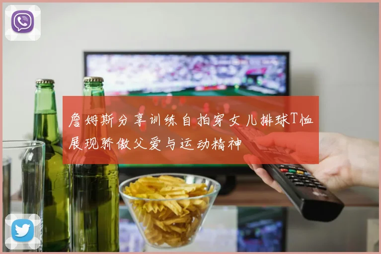 詹姆斯分享训练自拍穿女儿排球T恤展现骄傲父爱与运动精神