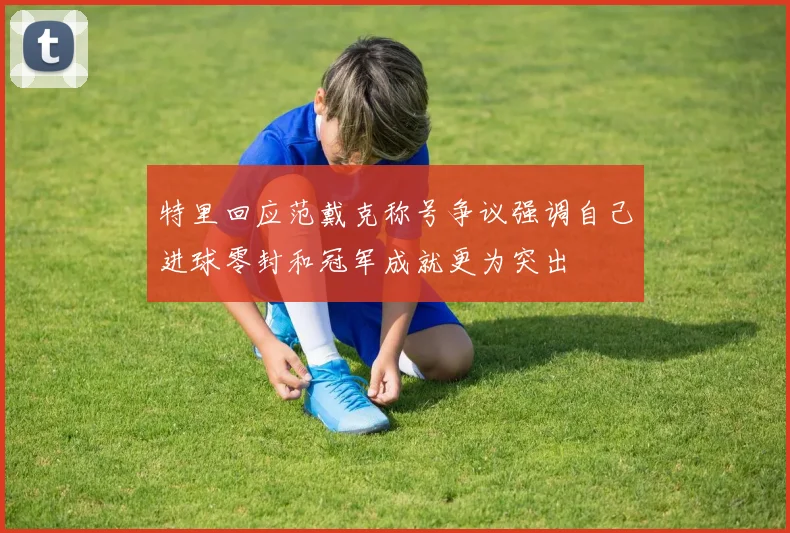 特里回应范戴克称号争议强调自己进球零封和冠军成就更为突出